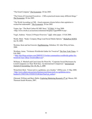 “The Good Company” The Economist. 20 Jan 2005.

“The Union of Concerned Executives – CSR as practiced means many different things.”
The Economist. 20 Jan 2005.

“The World According to CSR – Good corporate citizens believe that capitalism is
wicked but redeemable.” The Economist. 20 Jan 2005.

Vegter, Igo. “The Real Carbon SCARE Story.” IT Web. 14 Aug 2008.
<http://www.itweb.co.za/sections/columnists/thespike/vegter080814.asp>.

Vogel, Andreas. “Green 2.0 Project Overview.” SAP. white paper. 15 Feb 2008.

Walsh, Mark. “Study: Company Blogs Lead Social Media Options.” MediaPost NEWS.
Jan 30, 2009.

Wertime, Kent and Ian Fenwick. DigiMarketing. Hoboken, NJ: John Wiley & Sons,
2008.

Wortham, Jenna. “Twitterers Worldwide Gather for Twestival” The New York Times. 11
Feb 2009.
< http://bits.blogs.nytimes.com/2009/02/11/twitter-communities-worldwide-gather-for-
twestival/?scp=1&sq=Twestival&st=cse>.

Williams, S. Mitchell and Carol-Anne Ho Wern Pei. “Corporate Social Disclosures by
Listed Companies on Their Web Sites: An International Comparison.” International
Journal of Accounting, Vol. 34, No. 3. 1999.

Winterford, Brett. “Green tech is a goldmine, not a burden.” ZDNet.com. 21 May 2008.
<http://www.zdnet.com.au/news/business/soa/Green-tech-is-a-goldmine-not-a-
burden/0,139023166,339289155,00.htm?feed=pt_carbon>.

Zikmund, William and Barry Babin. Exploring Marketing Research, 9th ed. Mason, OH:
Thomson South-Western, 2007.




                                          42
 