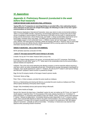 VI. Appendices

Appendix A: Preliminary Research (conducted in the week
before final research)
COMPANY/BRAND NAME SEARCHES (FINAL APPROACH):

Typing URLs for IT companies (or searching/clicking on provided URLs, then subtracting domain-
name extensions to land upon the straight home page), the following (in order of rev) have “green”
communications on home page:

SAIC (Science Applications International Corporation, body copy claims to solve environmental problems,
“SAIC is a Fortune 500® scientific, engineering, and technology applications company that uses its deep
domain knowledge to solve problems of vital importance to the nation and the world, in national security,
energy and the environment, critical infrastructure, and health.”); infosys (sustainability report banner ad on
home page); Autodesk (body copy states, “As ARRA funds fuel infrastructure projects, Autodesk
Technologies support a more sustainable future.”); VMWare (“green” all over home page, in ads & body
copy). NOTES: 4/20 were gaming companies. Adobe did express CSR with a “TRUSTe” logo on home page
for personal privacy and identity security. McAfee expressed CSR by covering cybercrime and global
information security threats all over home page.

GREEN IT SEARCHES – BG & CASE FOR DISMISSAL

NOTE (all below searches conducted 3/31/09):

“green IT” first page sponsor/PPC search listings in all media:

LinkedIn: No top 20 IT firm listed. However Dell is at top of list.

Facebook: Organic listings appear to be groups, not obviously tied to top 20 IT companies. Paid listings
have nothing to do with either “green” or “IT,” rather seem to be contextually driven by the account-holder’s
claimed interests and experience.

mySpace: This is the only social networking site allowing company or service searches without requiring a
user log-in (which can skew contextually-served ads). Considering the younger demographic stereotyped for
mySpace, many results appeared for “green IT.” However, the only top 20 IT subject in paid sponsor listings
was Microsoft. mySpace’s search function is powered by Google.

Digg: No top 20 company results on first page of search sponsor results.

Technorati: Same as Digg.

Flickr: Flickr, a Yahoo company, provided the same results as mySpace.

Del.icio.us: Bookmarking and sharing site Del.icio.us provided the same results as mySpace and Flickr,
without openly disclosing a third-party search engine.

Google: Only immediately obvious paid sponsor listing is Microsoft.

Yahoo: Same results as Google.

Second Life: Second Life does have a “classifieds” section for ads, but neither top 20 IT firms, nor “green IT”
results appear in searches there. For the purposes of this study, placing importance on “immediacy” of
green promotions, IT companies were studied on their own islands. That is, company names were searched
in “places,” followed by teleportation. Immediately following avatar teleportation to an IT company’s island,
avatar vision scanned 360 degrees to observe any green communications. Any communications observed
were “zoomed in” for detail, but no forward movement was involved in the observance. With 360 degree-
ability for movement – vertically as well as horizontally – “immediacy” of observance was deemed most
objective when precluding forward movement.




                                                        43
 
