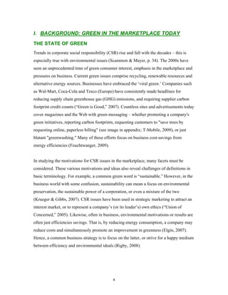 I. BACKGROUND: GREEN IN THE MARKETPLACE TODAY
THE STATE OF GREEN
Trends in corporate social responsibility (CSR) rise and fall with the decades – this is
especially true with environmental issues (Scammon & Mayer, p. 34). The 2000s have
seen an unprecedented time of green consumer interest, emphasis in the marketplace and
pressures on business. Current green issues comprise recycling, renewable resources and
alternative energy sources. Businesses have embraced the ‘viral green.’ Companies such
as Wal-Mart, Coca-Cola and Tesco (Europe) have consistently made headlines for
reducing supply chain greenhouse gas (GHG) emissions, and requiring supplier carbon
footprint credit counts (“Green is Good,” 2007). Countless sites and advertisements today
cover magazines and the Web with green messaging – whether promoting a company's
green initiatives, reporting carbon footprints, requesting customers to "save trees by
requesting online, paperless billing" (see image in appendix; T-Mobile, 2009), or just
blatant "greenwashing." Many of these efforts focus on business cost-savings from
energy efficiencies (Feuchtwanger, 2009).


In studying the motivations for CSR issues in the marketplace, many facets must be
considered. These various motivations and ideas also reveal challenges of definitions in
basic terminology. For example, a common green word is “sustainable.” However, in the
business world with some confusion, sustainability can mean a focus on environmental
preservation, the sustainable power of a corporation, or even a mixture of the two
(Krueger & Gibbs, 2007). CSR issues have been used in strategic marketing to attract an
interest market, or to represent a company’s (or its leader’s) own ethics (“Union of
Concerned,” 2005). Likewise, often in business, environmental motivations or results are
often just efficiencies savings. That is, by reducing energy consumption, a company may
reduce costs and simultaneously promote an improvement in greenness (Elgin, 2007).
Hence, a common business strategy is to focus on the latter, or strive for a happy medium
between efficiency and environmental ideals (Rigby, 2008).




                                             4
 