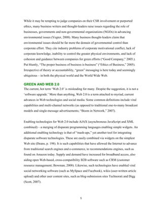 While it may be tempting to judge companies on their CSR involvement or purported
ethics, many business writers and thought-leaders raise issues regarding the role of
businesses, governments and non-governmental organizations (NGOs) in advancing
environmental issues (Vegter, 2008). Many business thought-leaders claim that
environmental issues should be far more the domain of governmental control than
corporate effort. They cite industry problems of corporate motivational conflict, lack of
corporate knowledge, inability to control the greater physical environments, and lack of
cohesion and guidance between companies for green efforts (“Good Company,” 2005.).
Put bluntly, “The proper business of business is business” (“Ethics of Business,” 2005).
Irrespective of theory or accountability, “green” messaging is here today and seemingly
ubiquitous – in both the physical world and the World Wide Web.

GREEN AND WEB 2.0
The current, hot term ‘Web 2.0’ is misleading for many. Despite the suggestion, it is not a
‘software upgrade.’ More than anything, Web 2.0 is a term attached to myriad, current
advances in Web technologies and social media. Some common definitions include viral
capabilities and multi-channel networks (as opposed to traditional one-to-many broadcast
models and single-message advertisements; “Boom in Network,” 2007).


Enabling technologies for Web 2.0 include AJAX (asynchronous JavaScript and XML
combined) – a merging of disparate programming languages enabling simple widgets. An
additional enabling technology is that of “mash-ups,” yet another tool for integrating
disparate software technologies. These are easily combined via widgets on the simplest
Web site (Deans, p. 198). It is such capabilities that have allowed the Internet to advance
from traditional search engines and e-commerce, to recommendations engines, such as
found on Amazon today. Supply and demand have increased for broadband access, also
aiding open Web-based, cross-compatibility B2B software such as CRM (customer
resource management; Bowman, 2008). Likewise, such technologies have enabled viral
social networking software (such as MySpace and Facebook), wikis (user-written article
upload) and other user content sites, such as blog-submission sites Technorati and Digg
(Scott, 2007).




                                             5
 