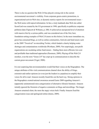 There is also no question that Web 2.0 has played a strong role in the current
environmental movement’s visibility. From corporate green-centric promotions, to
organizational activist Web sites, to dynamic metrics reports for environmental issues –
the Web teems with topical information. In fact, a truly landmark data Web site called
ScoreCard was created by the US government in 1998, specifically to publicize corporate
pollution data (Tapscott & Williams, p. 200). It achieved an unexpected level of attention
with massive hits by a curious public, and was considered one of the first, best,
foundation-setting examples of Web 2.0 (more on this below). In the more immediate era,
green has consumed blogs, as well as online communities, festivals and fund raisers such
as the 2009 “Twestival” on microblog Twitter, which funded a charity helping water
shortages and contaminations worldwide (Wortham, 2009). Not surprisingly, non-profit
organizations are escalating online fund-raisers – finding them more efficient, low-cost
and profitable than traditional approaches (Passmore, 2009). Playing off the Web 2.0
moniker, even the term “Green 2.0” has crept up in communications to describe the
current green movement (Vogel, 2008).


It is not surprising that environmentalists would find their voices on the blogosphere. The
unique attributes of this viral communications channel show the ability of fringe,
extremist and outlier opinions (or even just the loudest in a populous) to amplify their
voices for all to read. Amazon recently found this out the hard way. Strong opinions in
the blogosphere created national awareness around Easter 2009 regarding Amazon’s
(apparently unintentional) miss-categorization of alternative lifestyle literature. Amazon
initially ignored the firestorm of negative comments on blogs and microblogs. The longer
Amazon remained silent, the more the angry voices built. Finally Amazon fixed the
categorization issue and apologized online (James, 2009).




                                             6
 