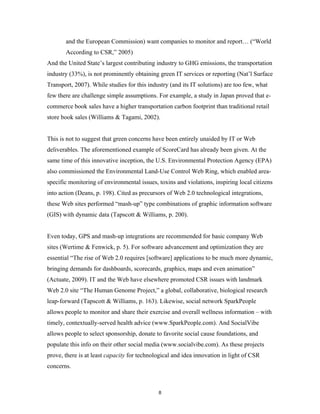 and the European Commission) want companies to monitor and report… (“World
       According to CSR,” 2005)
And the United State’s largest contributing industry to GHG emissions, the transportation
industry (33%), is not prominently obtaining green IT services or reporting (Nat’l Surface
Transport, 2007). While studies for this industry (and its IT solutions) are too few, what
few there are challenge simple assumptions. For example, a study in Japan proved that e-
commerce book sales have a higher transportation carbon footprint than traditional retail
store book sales (Williams & Tagami, 2002).


This is not to suggest that green concerns have been entirely unaided by IT or Web
deliverables. The aforementioned example of ScoreCard has already been given. At the
same time of this innovative inception, the U.S. Environmental Protection Agency (EPA)
also commissioned the Environmental Land-Use Control Web Ring, which enabled area-
specific monitoring of environmental issues, toxins and violations, inspiring local citizens
into action (Deans, p. 198). Cited as precursors of Web 2.0 technological integrations,
these Web sites performed “mash-up” type combinations of graphic information software
(GIS) with dynamic data (Tapscott & Williams, p. 200).


Even today, GPS and mash-up integrations are recommended for basic company Web
sites (Wertime & Fenwick, p. 5). For software advancement and optimization they are
essential “The rise of Web 2.0 requires [software] applications to be much more dynamic,
bringing demands for dashboards, scorecards, graphics, maps and even animation”
(Actuate, 2009). IT and the Web have elsewhere promoted CSR issues with landmark
Web 2.0 site “The Human Genome Project,” a global, collaborative, biological research
leap-forward (Tapscott & Williams, p. 163). Likewise, social network SparkPeople
allows people to monitor and share their exercise and overall wellness information – with
timely, contextually-served health advice (www.SparkPeople.com). And SocialVibe
allows people to select sponsorship, donate to favorite social cause foundations, and
populate this info on their other social media (www.socialvibe.com). As these projects
prove, there is at least capacity for technological and idea innovation in light of CSR
concerns.



                                             8
 