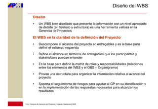 Diseño del WBS

         Diseño
         •       Un WBS bien diseñado que presente la información con un nivel apropiado
                 de detalle (en formato y estructura) es una herramienta valiosa en la
                 Gerencia de Proyectos

         El WBS en la claridad de la definición del Proyecto
         •       Descompone el alcance del proyecto en entregables y es la base para
                 definir el esfuerzo requerido
         •       Define el alcance en términos de entregables que los participantes y
                 stakeholders puedan entender
         •       Es la base para definir la matriz de roles y responsabilidades (relaciones
                 entre los elementos del WBS y el OBS – Organigrama)
         •       Provee una estructura para organizar la información relativa al avance del
                 proyecto
         •       Soporta el seguimiento de riesgos para ayudar al GP en su identificación y
                 en la implementación de las respuestas necesarias para alcanzar los
                 resultados


11vo. Coloquio de Gerencia de Proyectos, Caracas, Septiembre 2009
 