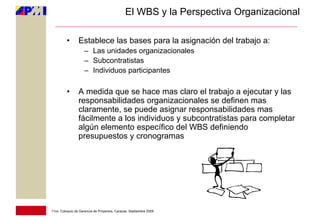 El WBS y la Perspectiva Organizacional

         •       Establece las bases para la asignación del trabajo a:
                    – Las unidades organizacionales
                    – Subcontratistas
                    – Individuos participantes

         •       A medida que se hace mas claro el trabajo a ejecutar y las
                 responsabilidades organizacionales se definen mas
                 claramente, se puede asignar responsabilidades mas
                 fácilmente a los individuos y subcontratistas para completar
                 algún elemento específico del WBS definiendo
                 presupuestos y cronogramas




11vo. Coloquio de Gerencia de Proyectos, Caracas, Septiembre 2009
 