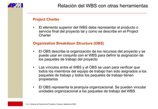 Relación del WBS con otras herramientas

         Project Charter

         •       El elemento superior del WBS debe representar el producto o
                 servicio final del proyecto tal y como se describe en el Project
                 Charter

         Organization Breakdoun Structure (OBS)

         •       El OBS describe la organización de los recursos del proyecto y se
                 puede usar en conjunto con el WBS para definir la asignación de
                 los paquetes de trabajo del proyecto

         •       Los vínculos entre el WBS y el OBS se usan para verificar que
                 todos los miembros del equipo de trabajo han sido asignados a los
                 paquetes de trabajo y todos los paquetes de trabajo tienen
                 propietarios

         •       El OBS representa la jerarquía organizacional. Se pueden vincular
                 unidades organizacional a los paquetes de trabajo del WBS


11vo. Coloquio de Gerencia de Proyectos, Caracas, Septiembre 2009
 