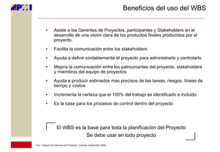 Beneficios del uso del WBS


         •       Asiste a los Gerentes de Proyectos, participantes y Stakeholders en el
                 desarrollo de una visión clara de los productos finales producidos por el
                 proyecto.
         •       Facilita la comunicación entre los stakeholders
         •       Ayuda a definir contablemente el proyecto para administrarlo y controlarlo
         •       Mejora la comunicación entre los patrocinantes del proyecto, stakeholders
                 y miembros del equipo de proyectos
         •       Ayuda a producir estimados mas precisos de las tareas, riesgos, líneas de
                 tiempo y costos
         •       Incrementa la certeza que el 100% del trabajo es identificado e incluido
         •       Es la base para los procesos de control dentro del proyecto




                   El WBS es la base para toda la planificación del Proyecto
                               Se debe usar en todo proyecto
11vo. Coloquio de Gerencia de Proyectos, Caracas, Septiembre 2009
 