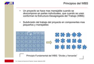 Principios del WBS

         •       Un proyecto se hace mas manejable cuando se
                 descompone en partes individuales, que cuando se unen
                 conforman la Estructura Desagregada del Trabajo (WBS)

         •       Subdivisión del trabajo del proyecto en componentes mas
                 pequeños y manejables




                        Principio Fundamental del WBS: “Divide y Vencerás”

11vo. Coloquio de Gerencia de Proyectos, Caracas, Septiembre 2009
 