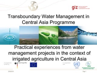 Page 1
A programme
funded by
In cooperation
with
Transboundary Water Management in
Central Asia Programme
20/04/2015
Practical experiences from water
management projects in the context of
irrigated agriculture in Central Asia
 