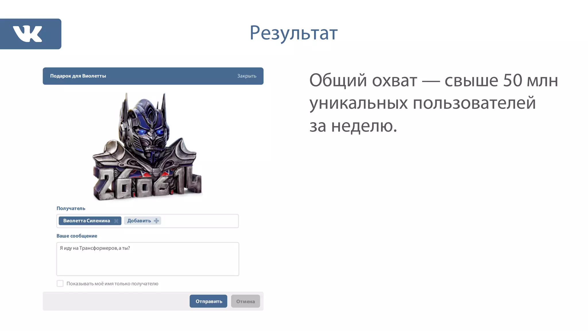 Общий охват — свыше 50 млн
уникальных пользователей
за неделю.
Результат
Подарок для Виолетты Закрыть
Получатель
Ваше сообщение
Отправить Отмена
ВиолеттаСиленина Добавить
Я иду на Трансформеров,а ты?
Показывать моё имя только получателю
 