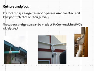 Gutters andpipes
Ina roof top system gutters and pipes are used tocollectand
transport water tothe storagetanks.
Thesepipesandgutterscan be madeof PVCor metal, but PVCis
widelyused.
 