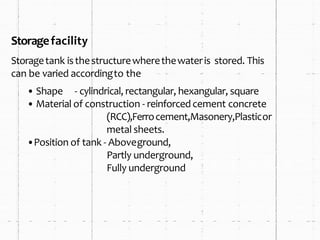 Storagefacility
Storagetank isthestructurewherethewateris stored. This
can be varied accordingto the
• Shape - cylindrical, rectangular, hexangular, square
• Material of construction - reinforcedcement concrete
(RCC),Ferrocement,Masonery,Plasticor
metal sheets.
•Position of tank - Aboveground,
Partly underground,
Fully underground
 