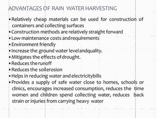 ADVANTAGES OF RAIN WATERHARVESTING
•Relatively cheap materials can be used for construction of
containers and collecting surfaces
•Construction methods are relatively straight forward
•Low maintenance costs andrequirements
•Environment friendly
•Increase the ground water levelandquality.
•Mitigates the effects ofdrought.
•Reduces therunoff
•Reduces the soilerosion
•Helps in reducing water andelectricitybills
•Provides a supply of safe water close to homes, schools or
clinics, encourages increased consumption, reduces the time
women and children spend collecting water, reduces back
strain or injuries from carrying heavy water
 