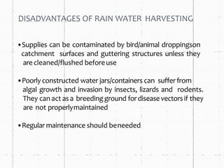 DISADVANTAGES OF RAIN WATER HARVESTING
•Supplies can be contaminated by bird/animal droppingson
catchment surfaces and guttering structures unless they
arecleaned/flushed beforeuse
•Poorly constructed water jars/containers can sufferfrom
algal growth and invasion by insects, lizards and rodents.
They can act asa breedingground fordiseasevectorsif they
are not properlymaintained
•Regular maintenance should beneeded
 