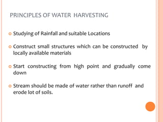 PRINCIPLES OF WATER HARVESTING
 Studying of Rainfall and suitable Locations
 Construct small structures which can be constructed by
locally available materials
 Start constructing from high point and gradually come
down
 Stream should be made of water rather than runoff and
erode lot of soils.
 