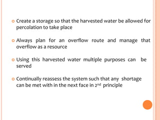  Create a storage so that the harvested water be allowed for
percolation to take place
 Always plan for an overflow route and manage that
overflow as a resource
 Using this harvested water multiple purposes can be
served
 Continually reassess the system such that any shortage
can be met with in the next face in 2nd principle
 