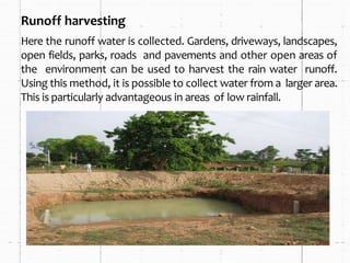 Runoff harvesting
Here the runoff water is collected. Gardens, driveways, landscapes,
open fields, parks, roads and pavements and other open areas of
the environment can be used to harvest the rain water runoff.
Using this method, it is possible to collect water from a larger area.
This is particularly advantageous in areas of low rainfall.
 