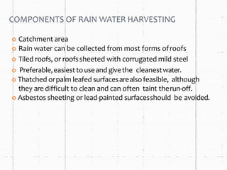 COMPONENTS OF RAIN WATER HARVESTING
 Catchment area
 Rain water can be collected from most forms ofroofs
 Tiled roofs, or roofssheeted with corrugated mild steel
 Preferable,easiesttouseand givethe cleanestwater.
 Thatched orpalm leafed surfacesarealsofeasible, although
they are difficult to clean and can often taint therun-off.
 Asbestos sheeting or lead-painted surfacesshould be avoided.
 