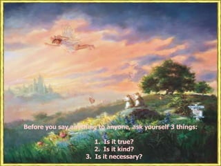 Before you say anything to anyone, ask yourself 3 things: 1.  Is it true? 2.  Is it kind? 3.  Is it necessary? 