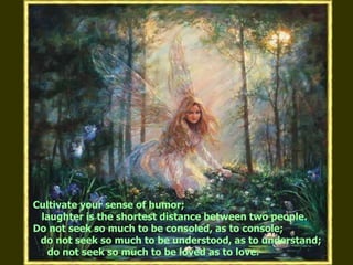 Cultivate your sense of humor;    laughter is the shortest distance between two people. Do not seek so much to be consoled, as to console; do not seek so much to be understood, as to understand;     do not seek so much to be loved as to love.