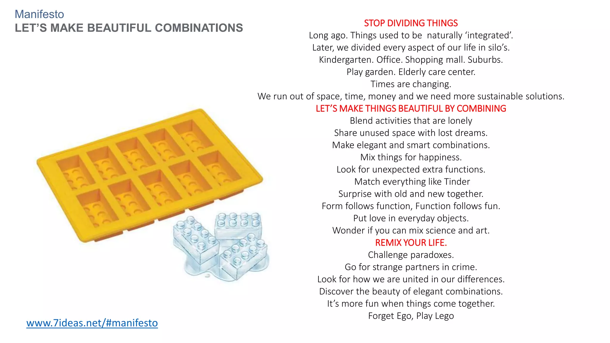 STOP DIVIDING THINGS
Long ago. Things used to be naturally ‘integrated’.
Later, we divided every aspect of our life in silo’s.
Kindergarten. Office. Shopping mall. Suburbs.
Play garden. Elderly care center.
Times are changing.
We run out of space, time, money and we need more sustainable solutions.
LET’S MAKE THINGS BEAUTIFUL BY COMBINING
Blend activities that are lonely
Share unused space with lost dreams.
Make elegant and smart combinations.
Mix things for happiness.
Look for unexpected extra functions.
Match everything like Tinder
Surprise with old and new together.
Form follows function, Function follows fun.
Put love in everyday objects.
Wonder if you can mix science and art.
REMIX YOUR LIFE.
Challenge paradoxes.
Go for strange partners in crime.
Look for how we are united in our differences.
Discover the beauty of elegant combinations.
It’s more fun when things come together.
Forget Ego, Play Lego
www.7ideas.net/#manifesto
Manifesto
LET’S MAKE BEAUTIFUL COMBINATIONS
 