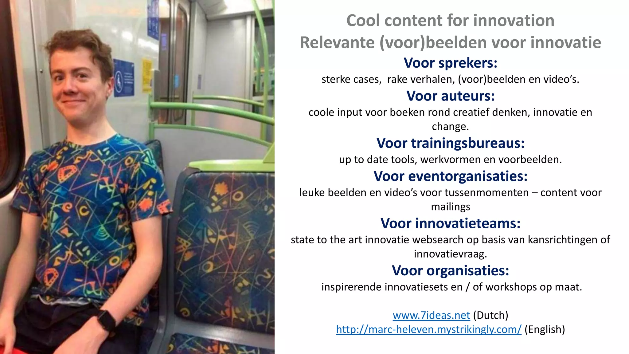 Cool content for innovation
Relevante (voor)beelden voor innovatie
Voor sprekers:
sterke cases, rake verhalen, (voor)beelden en video’s.
Voor auteurs:
coole input voor boeken rond creatief denken, innovatie en
change.
Voor trainingsbureaus:
up to date tools, werkvormen en voorbeelden.
Voor eventorganisaties:
leuke beelden en video’s voor tussenmomenten – content voor
mailings
Voor innovatieteams:
state to the art innovatie websearch op basis van kansrichtingen of
innovatievraag.
Voor organisaties:
inspirerende innovatiesets en / of workshops op maat.
www.7ideas.net (Dutch)
http://marc-heleven.mystrikingly.com/ (English)
 