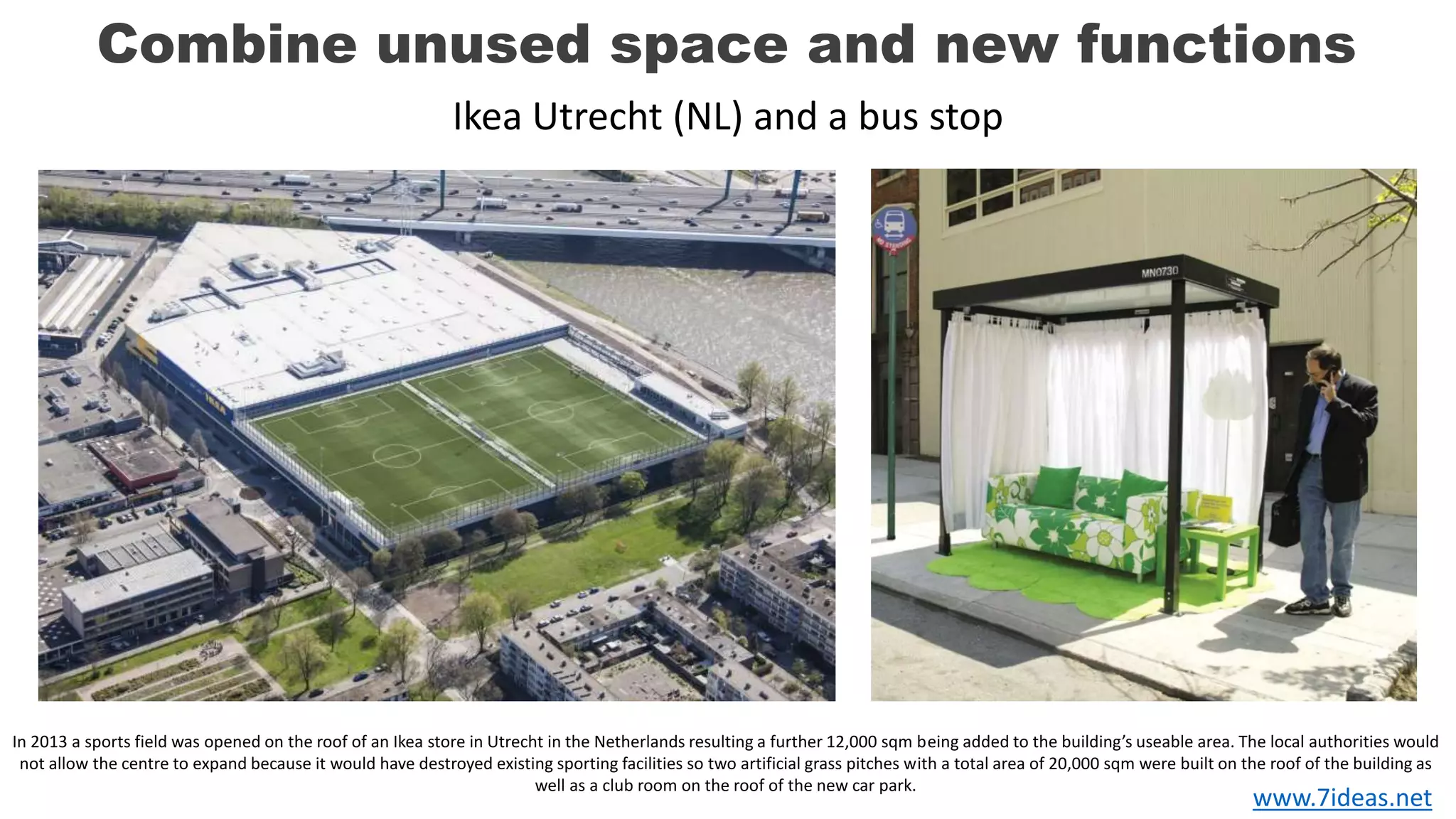 Combine unused space and new functions
In 2013 a sports field was opened on the roof of an Ikea store in Utrecht in the Netherlands resulting a further 12,000 sqm being added to the building’s useable area. The local authorities would
not allow the centre to expand because it would have destroyed existing sporting facilities so two artificial grass pitches with a total area of ​​20,000 sqm were built on the roof of the building as
well as a club room on the roof of the new car park.
Ikea Utrecht (NL) and a bus stop
www.7ideas.net
 