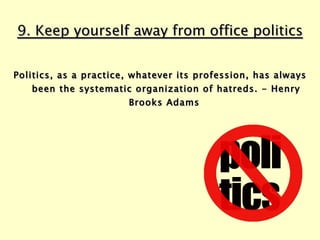 9. Keep yourself away from office politics Politics, as a practice, whatever its profession, has always been the systematic organization of hatreds. - Henry Brooks Adams  