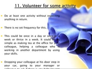 11. Volunteer for some activity Do at least one activity without expecting anything in return.  There is no set frequency for this.  This could be once in a day or once in a week or thrice in a week. It could be as simple as making tea at the office for your colleague, helping a colleague who is working in another department by using your skills. Dropping your colleague at his door step in your car, going to your manager or colleague to ask if there is any help you can extend, contributing to technical or knowledge management communities in your organization etc . 