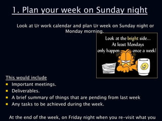 1. Plan your week on Sunday night Look at Ur work calendar and plan Ur week on Sunday night or Monday morning.  This would include   Important meetings.  Deliverables. A brief summary of things that are pending from last week  Any tasks to be achieved during the week.  At the end of the week, on Friday night when you re-visit what you have achieved over the last five days, the satisfaction will be immense.   
