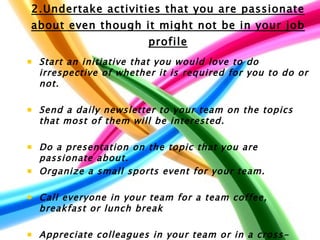 2.Undertake activities that you are passionate about even though it might not be in your job profile Start an initiative that you would love to do irrespective of whether it is required for you to do or not.  Send a daily newsletter to your team on the topics that most of them will be interested.   Do a presentation on the topic that you are passionate about.  Organize a small sports event for your team.  Call everyone in your team for a team coffee, breakfast or lunch break  Appreciate colleagues in your team or in a cross-functional team who did a great job  Write a poem on your team's achievements   
