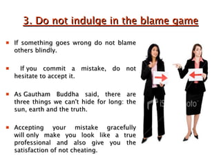 3. Do not indulge in the blame game If something goes wrong do not blame others blindly. If you commit a mistake, do not hesitate to accept it.  As Gautham Buddha said, there are three things we can't hide for long: the sun, earth and the truth.  Accepting your mistake gracefully will only make you look like a true professional and also give you the satisfaction of not cheating.  
