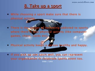 8. Take up a sport While choosing a sport make sure that there is physical activity.  There is the danger of becoming addicted to sports where there is less physical activity (like computer games, chess, cards etc).  Physical activity keeps a person healthy and happy.  If you pick up one sport well, you can represent your organization in corporate sports event too. 