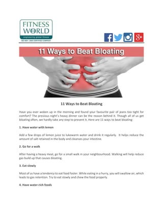 11 Ways to Beat Bloating
Have you ever woken up in the morning and found your favourite pair of jeans too tight for
comfort? The previous night’s heavy dinner can be the reason behind it. Though all of us get
bloating often, we hardly take any step to prevent it. Here are 11 ways to beat bloating:
1. Have water with lemon
Add a few drops of lemon juice to lukewarm water and drink it regularly. It helps reduce the
amount of salt retained in the body and cleanses your intestine.
2. Go for a walk
After having a heavy meal, go for a small walk in your neighbourhood. Walking will help reduce
gas build up that causes bloating.
3. Eat slowly
Most of us have a tendency to eat food faster. While eating in a hurry, you will swallow air, which
leads to gas retention. Try to eat slowly and chew the food properly.
4. Have water-rich foods
 