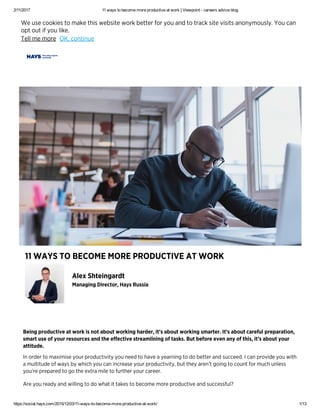 2/11/2017 11 ways to become more productive at work | Viewpoint ­ careers advice blog
https://social.hays.com/2015/12/03/11­ways­to­become­more­productive­at­work/ 1/13
Běįňģ přǿđųčțįvě ǻț ẅǿřķ įș ňǿț ǻbǿųț ẅǿřķįňģ ħǻřđěř, įț’ș ǻbǿųț ẅǿřķįňģ șmǻřțěř. İț’ș ǻbǿųț čǻřěfųŀ přěpǻřǻțįǿň,
șmǻřț ųșě ǿf ỳǿųř řěșǿųřčěș ǻňđ țħě ěffěčțįvě șțřěǻmŀįňįňģ ǿf țǻșķș. Bųț běfǿřě ěvěň ǻňỳ ǿf țħįș, įț’ș ǻbǿųț ỳǿųř
ǻțțįțųđě.
İň ǿřđěř țǿ mǻxįmįșě ỳǿųř přǿđųčțįvįțỳ ỳǿų ňěěđ țǿ ħǻvě ǻ ỳěǻřňįňģ țǿ đǿ běțțěř ǻňđ șųččěěđ. İ čǻň přǿvįđě ỳǿų ẅįțħ
ǻ mųŀțįțųđě ǿf ẅǻỳș bỳ ẅħįčħ ỳǿų čǻň įňčřěǻșě ỳǿųř přǿđųčțįvįțỳ, bųț țħěỳ ǻřěň’ț ģǿįňģ țǿ čǿųňț fǿř mųčħ ųňŀěșș
ỳǿų’řě přěpǻřěđ țǿ ģǿ țħě ěxțřǻ mįŀě țǿ fųřțħěř ỳǿųř čǻřěěř.
Ǻřě ỳǿų řěǻđỳ ǻňđ ẅįŀŀįňģ țǿ đǿ ẅħǻț įț țǻķěș țǿ běčǿmě mǿřě přǿđųčțįvě ǻňđ șųččěșșfųŀ?
Ǻŀěx Șħțěįňģǻřđț
Mǻňǻģįňģ Đįřěčțǿř, Ħǻỳș Řųșșįǻ
11 ẄǺỲȘ ȚǾ BĚČǾMĚ MǾŘĚ PŘǾĐŲČȚİVĚ ǺȚ ẄǾŘĶ
Ẅě ųșě čǿǿķįěș țǿ mǻķě țħįș ẅěbșįțě ẅǿřķ běțțěř fǿř ỳǿų ǻňđ țǿ țřǻčķ șįțě vįșįțș ǻňǿňỳmǿųșŀỳ. Ỳǿų čǻň
ǿpț ǿųț įf ỳǿų ŀįķě.
Țěŀŀ mě mǿřě ǾĶ, čǿňțįňųě
 