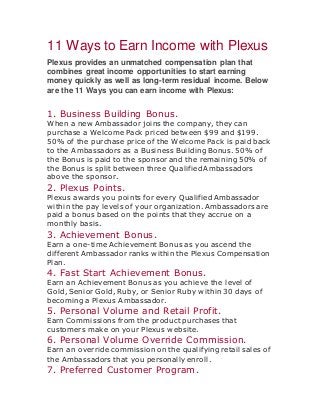 11 Ways to Earn Income with Plexus
Plexus provides an unmatched compensation plan that
combines great income opportunities to start earning
money quickly as well as long-term residual income. Below
are the 11 Ways you can earn income with Plexus:
1. Business Building Bonus.
When a new Ambassador joins the company, they can
purchase a Welcome Pack priced between $99 and $199.
50% of the purchase price of the Welcome Pack is paid back
to the Ambassadors as a Business Building Bonus. 50% of
the Bonus is paid to the sponsor and the remaining 50% of
the Bonus is split between three Qualified Ambassadors
above the sponsor.
2. Plexus Points.
Plexus awards you points for every Qualified Ambassador
within the pay levels of your organization. Ambassadors are
paid a bonus based on the points that they accrue on a
monthly basis.
3. Achievement Bonus.
Earn a one-time Achievement Bonus as you ascend the
different Ambassador ranks within the Plexus Compensation
Plan.
4. Fast Start Achievement Bonus.
Earn an Achievement Bonus as you achieve the level of
Gold, Senior Gold, Ruby, or Senior Ruby within 30 days of
becoming a Plexus Ambassador.
5. Personal Volume and Retail Profit.
Earn Commissions from the product purchases that
customers make on your Plexus website.
6. Personal Volume Override Commission.
Earn an override commission on the qualifying retail sales of
the Ambassadors that you personally enroll.
7. Preferred Customer Program.
 