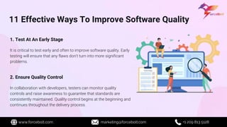 11 Effective Ways To Improve Software Quality
1. Test At An Early Stage
It is critical to test early and often to improve software quality. Early
testing will ensure that any flaws don't turn into more significant
problems.
2. Ensure Quality Control
In collaboration with developers, testers can monitor quality
controls and raise awareness to guarantee that standards are
consistently maintained. Quality control begins at the beginning and
continues throughout the delivery process.
www.forcebolt.com marketing@forcebolt.com +1 209 813 5128
 