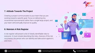 7. Attitude Towards The Project
Creating a project communicates to your team that you are
working toward a specific goal. Focus on delivering tiny
incremental improvements rather than a single large project, and
your team will eventually improve its quality.
8. Maintain A Risk Register
A risk register will present a list of clearly identifiable risks to
everyone. It must include describing the risks, chances of the risk
occurrence, the person who can identify and take action against it,
and more.
www.forcebolt.com marketing@forcebolt.com +1 209 813 5128
 