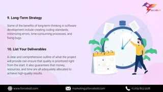 9. Long-Term Strategy
Some of the benefits of long-term thinking in software
development include creating coding standards,
minimizing errors, time-consuming processes, and
fixing bugs.
10. List Your Deliverables
A clear and comprehensive outline of what the project
will provide can ensure that quality is prioritized right
from the start. It also guarantees that money,
resources, and time are all adequately allocated to
achieve high-quality results.
www.forcebolt.com marketing@forcebolt.com +1 209 813 5128
 