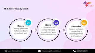 Review
Testing guarantees
that standards are
consistently met.
Revise
Examine what has
worked in the past
during the software
development process.
Remember
Keep an up-to-date
record of each
project's positives
and negatives
11. 3 Rs For Quality Check
www.forcebolt.com marketing@forcebolt.com +1 209 813 5128
 