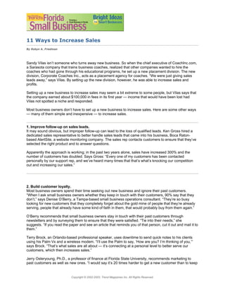 11 Ways to Increase Sales
By Robyn A. Friedman




Sandy Vilas isn’t someone who turns away new business. So when the chief executive of CoachInc.com,
a Sarasota company that trains business coaches, realized that other companies wanted to hire the
coaches who had gone through his educational programs, he set up a new placement division. The new
division, Corporate Coaches Inc., acts as a placement agency for coaches. “We were just giving sales
leads away,” says Vilas. By setting up the new division, however, he was able to increase sales and
profits.

Setting up a new business to increase sales may seem a bit extreme to some people, but Vilas says that
the company earned about $100,000 in fees in its first year — income that would have been lost had
Vilas not spotted a niche and responded.

Most business owners don’t have to set up a new business to increase sales. Here are some other ways
— many of them simple and inexpensive — to increase sales.


1. Improve follow-up on sales leads.
It may sound obvious, but improper follow-up can lead to the loss of qualified leads. Ken Gross hired a
dedicated sales representative to better handle sales leads that came into his business, Boca Raton-
based AlertSite, a website monitoring company. The sales rep contacts customers to ensure that they’ve
selected the right product and to answer questions.

Apparently the approach is working; in the past two years alone, sales have increased 300% and the
number of customers has doubled. Says Gross: “Every one of my customers has been contacted
personally by our support rep, and we’ve heard many times that that’s what’s knocking our competition
out and increasing our sales.”




2. Build customer loyalty.
Most business owners spend their time seeking out new business and ignore their past customers.
“When I ask small business owners whether they keep in touch with their customers, 90% say that they
don’t,” says Denise O’Berry, a Tampa-based small business operations consultant. “They’re so busy
looking for new customers that they completely forget about the gold mine of people that they’re already
serving, people that already have some kind of faith in them, that would probably buy from them again.”

O’Berry recommends that small business owners stay in touch with their past customers through
newsletters and by surveying them to ensure that they were satisfied. “Tie into their needs,” she
suggests. “If you read the paper and see an article that reminds you of that person, cut it out and mail it to
them.”

Terry Brock, an Orlando-based professional speaker, uses downtime to send quick notes to his clients
using his Palm Vx and a wireless modem. “I’ll use the Palm to say, ‘How are you? I’m thinking of you,’”
says Brock. “That’s what sales are all about — it’s connecting at a personal level to better serve our
customers, which then increases sales.”

Jerry Osteryoung, Ph.D., a professor of finance at Florida State University, recommends marketing to
past customers as well as new ones. “I would say it’s 20 times harder to get a new customer than to keep


                            Copyright © 2002-2003, Trend Magazines Inc. All Rights Reserved.
 