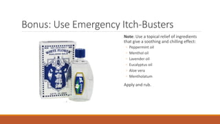 Bonus: Use Emergency Itch-Busters
Note: Use a topical relief of ingredients
that give a soothing and chilling effect:
◦ Peppermint oil
◦ Menthol oil
◦ Lavender oil
◦ Eucalyptus oil
◦ Aloe vera
◦ Mentholatum
Apply and rub.
 