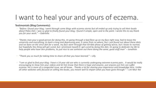 I want to heal your and yours of eczema.
Testimonials (Blog Comments):
◦ “Before I found your blog, I went through some blogs with eczema stories but all ended up only trying to sell their books
about Paleo Diet. I was so glad to finally found your blog, I found it simple, open and to the point. I wrote this to say thank
you for your work.” – Gabriella
◦ “thanks man your a good person for doing this, im going through a bad flare up on my face right now, had to leave the
university and everything, its been a long and depressing year, it came from no where, but i just found out about these diets
and ive been on the strict diet for a week, my face went through that terrible phase of getting worse, but i know its normal,
but hopefully this thing will get cured, but i promised myself if i get cured by doing this diet, im going to dedicate my life to
help people who have skin problems, its just nice to see someone out there doing the same, good stuff man” – Jonathan
◦ “Thank you so much for taking time to share all that you have learned.” – Lilly
◦ “I am so glad to find your blog. I have a 14 year old son who is currently undergoing extreme eczema pain… It would be really
encouraging to show him your videos and let him know that there is hope and anyone, just anyone just him can suffer
eczema. His is more of a congenital issue, we all know… Thanks a lot for sharing your experience and knowledge here. Unlike
all other websites who focused on selling the books, you meant well to impart what you have gone through.” – Lim Mun Yee
 