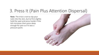 3. Press It (Pain Plus Attention Dispersal)
Note: The trick is not to clip your
nails into the skin, but to first slightly
hold the spot and press harder if the
itch increases then press deep
enough for pain as if it was a
pressure point.
 