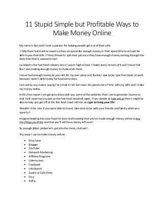 11 Stupid Simple but Profitable Ways to
Make Money Online
My name is Ben and I have a passion for helping people get out of their jobs.
I help them build online assets so they can generate enough money in their spare time to at least be
able to pay their bills. If they choose to quit their job once they have enough money coming through the
door then that is awesome too!
I worked in the fast food industry since I was in high school. I hated every minute of it and I never felt
like I was making enough money to make ends meet.
I never had enough money to pay rent for my own place and frankly I was lucky I got free meals at work
because I wasn’t able to pay for food some days.
I am not by any means saying I’ve struck it rich but now I do spend a lot of time with my wife and I make
my money online.
In this free report I am going to share with you some of the websites that I use to generate income so
that I will never have to get on the fast food treadmill again. If you decide to take action then I might be
able to help you get off of the fast food tread mill too and get to living your life!
Wouldn’t it be nice if you were able to travel, take time to be with your friends and family when you
want to?
Imagine heading into your favorite store and knowing that you’ve made enough money online to buy
the things you’d like and that you’ll still have money left over!
So enough jibber jabber let’s get into the meat, shall we?
Top ways I use to make money online:
 Kitsy Lane
 Blogger
 YouTube
 Network Marketing
 Affiliate Programs
 Udemy.com
 Facebook
 Info Barrel
 Zazzle or Café Press
 Etsy
 Adf.ly
 