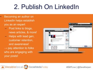 #SMTLive | @DaveKerpen
2. Publish On LinkedIn
• Becoming an author on
LinkedIn helps establish
you as an expert
– Post links to blogs,
news articles, & more!
– Helps with lead gen,
customer retention,
and awareness!
→ pay attention to folks
who are engaging with
your posts!
 