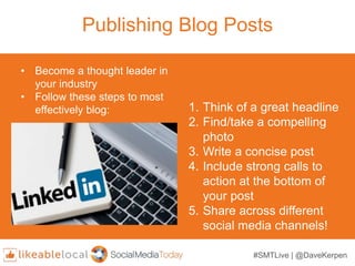 #SMTLive | @DaveKerpen
Publishing Blog Posts
1. Think of a great headline
2. Find/take a compelling
photo
3. Write a concise post
4. Include strong calls to
action at the bottom of
your post
5. Share across different
social media channels!
• Become a thought leader in
your industry
• Follow these steps to most
effectively blog:
 