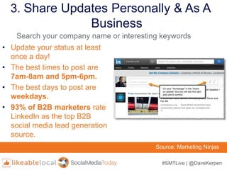 #SMTLive | @DaveKerpen
3. Share Updates Personally & As A
Business
• Update your status at least
once a day!
• The best times to post are
7am-8am and 5pm-6pm.
• The best days to post are
weekdays.
• 93% of B2B marketers rate
LinkedIn as the top B2B
social media lead generation
source.
Source: Marketing Ninjas
Search your company name or interesting keywords
 