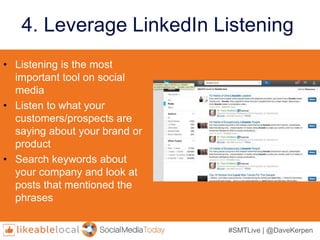 #SMTLive | @DaveKerpen
4. Leverage LinkedIn Listening
• Listening is the most
important tool on social
media
• Listen to what your
customers/prospects are
saying about your brand or
product
• Search keywords about
your company and look at
posts that mentioned the
phrases
 