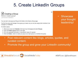 #SMTLive | @DaveKerpen
5. Create LinkedIn Groups
• Showcase
your thought
leadership!
• Post relevant content like blogs, articles, quotes, and
curated content.
• Promote the group and grow your LinkedIn community!
 