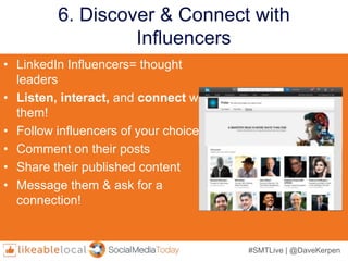 #SMTLive | @DaveKerpen
6. Discover & Connect with
Influencers
• LinkedIn Influencers= thought
leaders
• Listen, interact, and connect with
them!
• Follow influencers of your choice
• Comment on their posts
• Share their published content
• Message them & ask for a
connection!
 